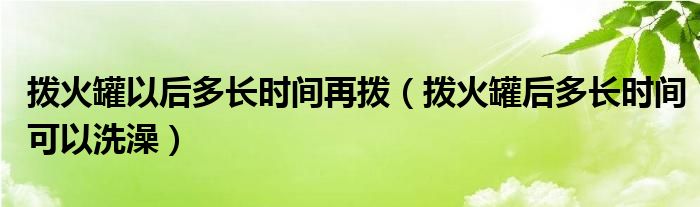 拨火罐以后多长时间再拨（拨火罐后多长时间可以洗澡）