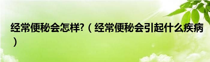 经常便秘会怎样?（经常便秘会引起什么疾病）