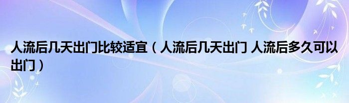 人流后几天出门比较适宜（人流后几天出门 人流后多久可以出门）