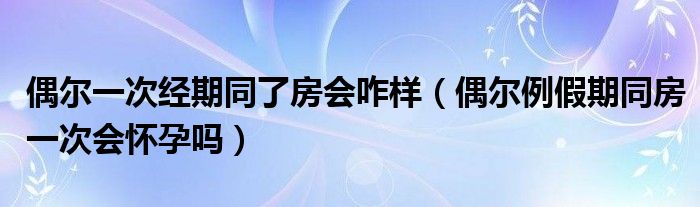 偶尔一次经期同了房会咋样（偶尔例假期同房一次会怀孕吗）