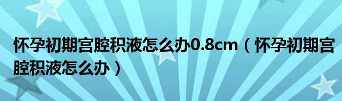 怀孕初期宫腔积液怎么办0.8cm（怀孕初期宫腔积液怎么办）