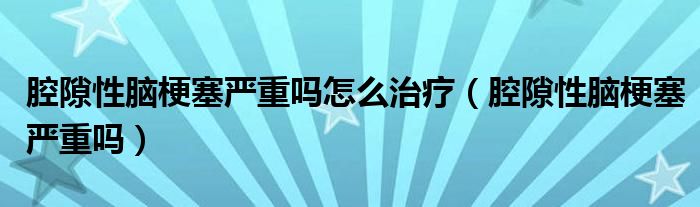 腔隙性脑梗塞严重吗怎么治疗（腔隙性脑梗塞严重吗）