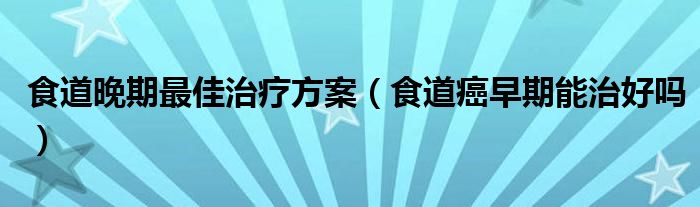 食道晚期最佳治疗方案（食道癌早期能治好吗）