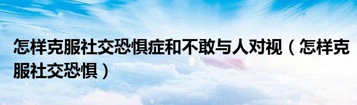 怎样克服社交恐惧症和不敢与人对视（怎样克服社交恐惧）