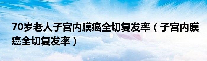 70岁老人子宫内膜癌全切复发率（子宫内膜癌全切复发率）