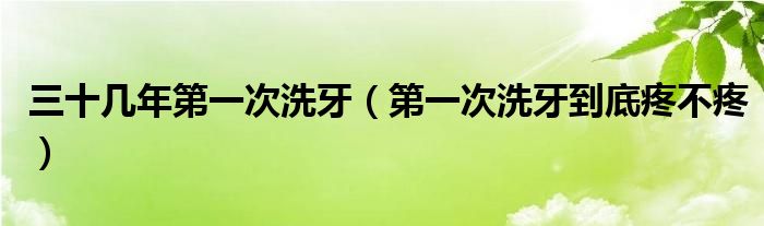 三十几年第一次洗牙（第一次洗牙到底疼不疼）