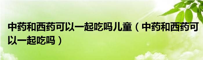 中药和西药可以一起吃吗儿童（中药和西药可以一起吃吗）