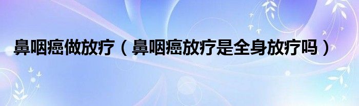 鼻咽癌做放疗（鼻咽癌放疗是全身放疗吗）