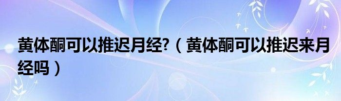 黄体酮可以推迟月经?（黄体酮可以推迟来月经吗）