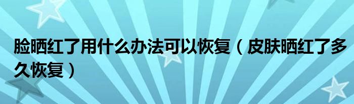 脸晒红了用什么办法可以恢复（皮肤晒红了多久恢复）