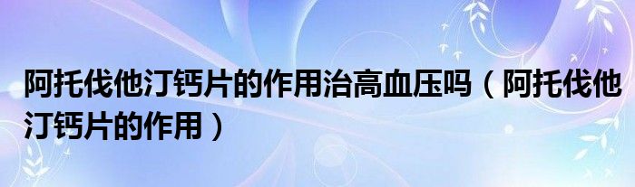 阿托伐他汀钙片的作用治高血压吗（阿托伐他汀钙片的作用）