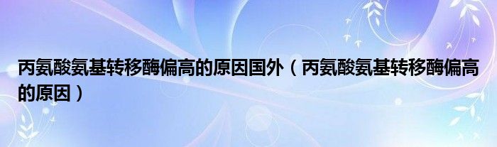 丙氨酸氨基转移酶偏高的原因国外（丙氨酸氨基转移酶偏高的原因）