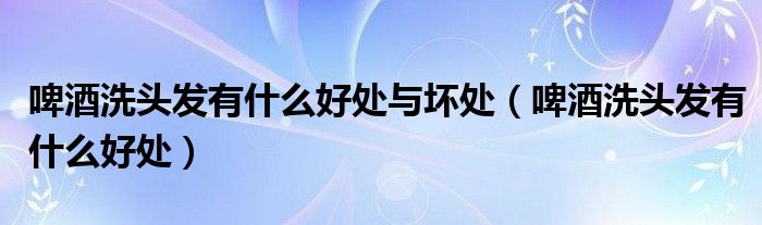 啤酒洗头发有什么好处与坏处（啤酒洗头发有什么好处）