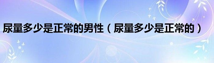 尿量多少是正常的男性（尿量多少是正常的）