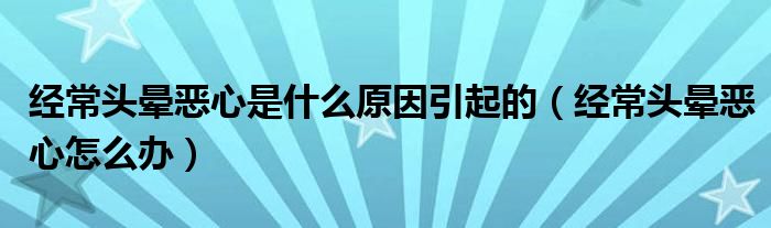 经常头晕恶心是什么原因引起的（经常头晕恶心怎么办）