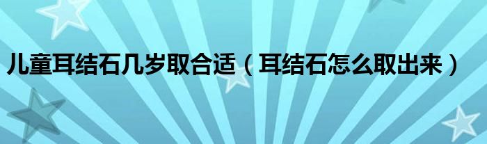 儿童耳结石几岁取合适（耳结石怎么取出来）