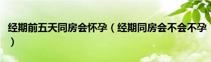 经期前五天同房会怀孕（经期同房会不会不孕）