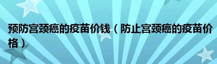 预防宫颈癌的疫苗价钱（防止宫颈癌的疫苗价格）