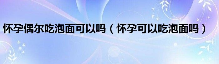 怀孕偶尔吃泡面可以吗（怀孕可以吃泡面吗）