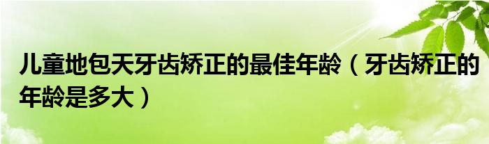 儿童地包天牙齿矫正的最佳年龄（牙齿矫正的年龄是多大）