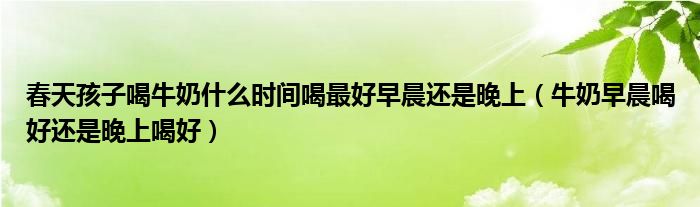 春天孩子喝牛奶什么时间喝最好早晨还是晚上（牛奶早晨喝好还是晚上喝好）