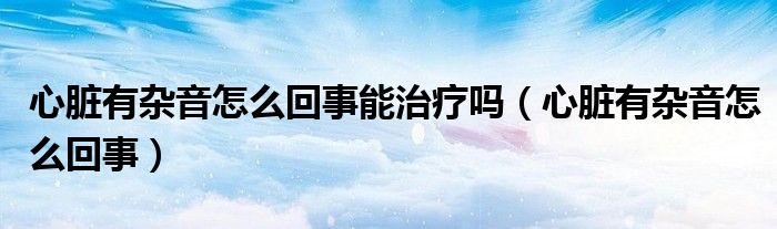 心脏有杂音怎么回事能治疗吗（心脏有杂音怎么回事）