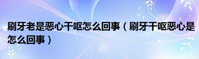 刷牙老是恶心干呕怎么回事（刷牙干呕恶心是怎么回事）