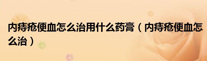 内痔疮便血怎么治用什么药膏（内痔疮便血怎么治）