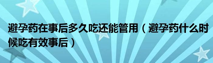 避孕药在事后多久吃还能管用（避孕药什么时候吃有效事后）