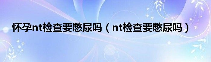 怀孕nt检查要憋尿吗（nt检查要憋尿吗）