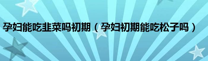 孕妇能吃韭菜吗初期（孕妇初期能吃松子吗）