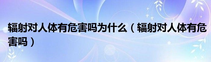 辐射对人体有危害吗为什么（辐射对人体有危害吗）