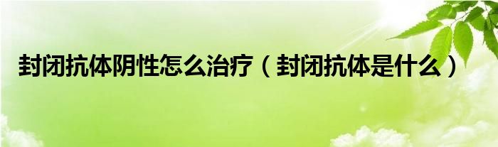 封闭抗体阴性怎么治疗（封闭抗体是什么）