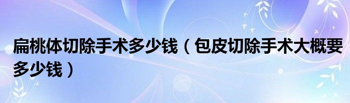 扁桃体切除手术多少钱（包皮切除手术大概要多少钱）