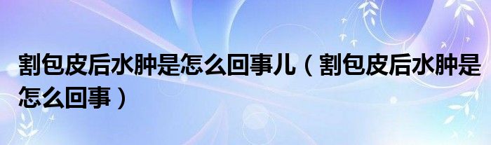 割包皮后水肿是怎么回事儿（割包皮后水肿是怎么回事）