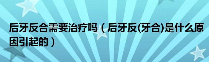 后牙反合需要治疗吗（后牙反(牙合)是什么原因引起的）