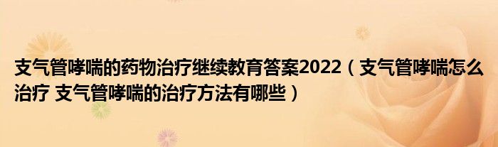 支气管哮喘的药物治疗继续教育答案2022（支气管哮喘怎么治疗 支气管哮喘的治疗方法有哪些）