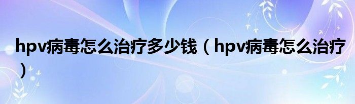 hpv病毒怎么治疗多少钱（hpv病毒怎么治疗）