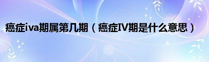 癌症iva期属第几期（癌症IV期是什么意思）