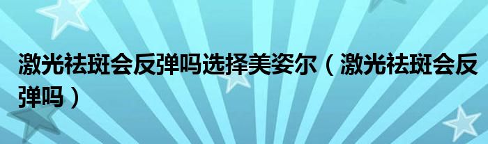 激光祛斑会反弹吗选择美姿尔（激光祛斑会反弹吗）