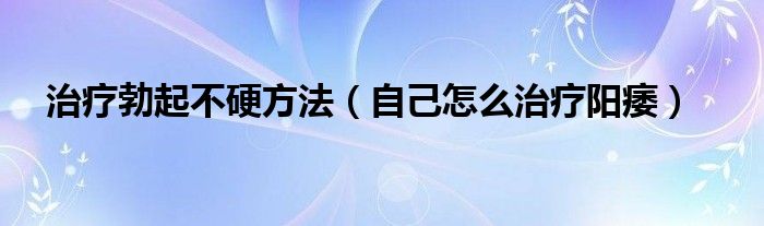 治疗勃起不硬方法（自己怎么治疗阳痿）