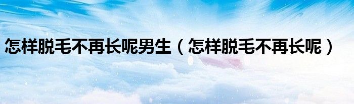 怎样脱毛不再长呢男生（怎样脱毛不再长呢）