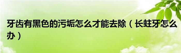 牙齿有黑色的污垢怎么才能去除（长蛀牙怎么办）