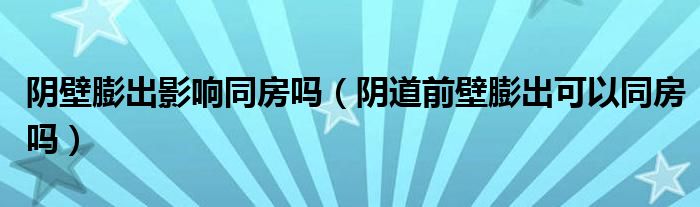 阴壁膨出影响同房吗（阴道前壁膨出可以同房吗）