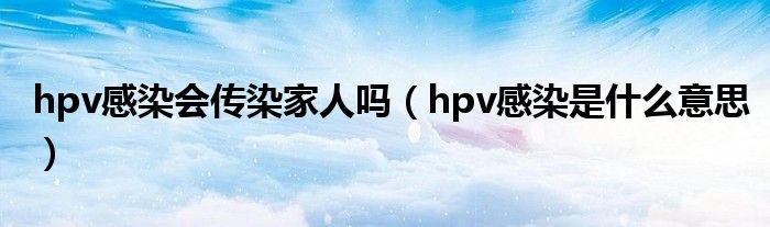 hpv感染会传染家人吗（hpv感染是什么意思）