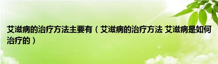 艾滋病的治疗方法主要有（艾滋病的治疗方法 艾滋病是如何治疗的）