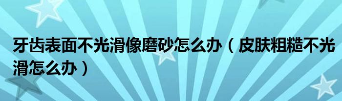 牙齿表面不光滑像磨砂怎么办（皮肤粗糙不光滑怎么办）