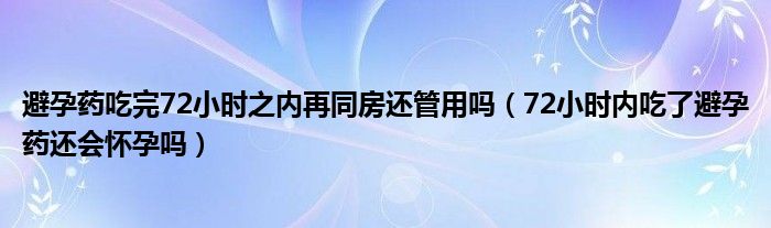 避孕药吃完72小时之内再同房还管用吗（72小时内吃了避孕药还会怀孕吗）