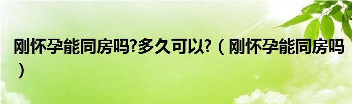 刚怀孕能同房吗?多久可以?（刚怀孕能同房吗）