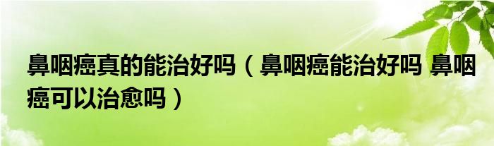 鼻咽癌真的能治好吗（鼻咽癌能治好吗 鼻咽癌可以治愈吗）